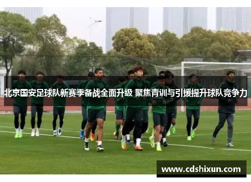 北京国安足球队新赛季备战全面升级 聚焦青训与引援提升球队竞争力