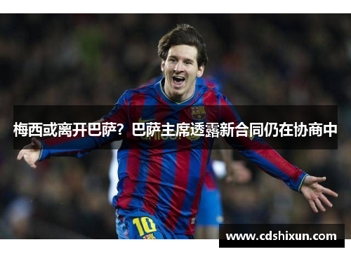 梅西或离开巴萨？巴萨主席透露新合同仍在协商中