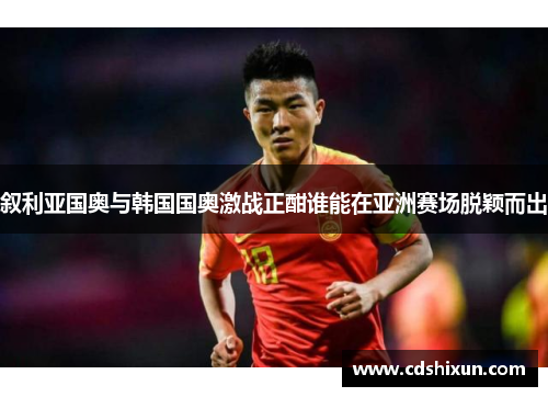 叙利亚国奥与韩国国奥激战正酣谁能在亚洲赛场脱颖而出